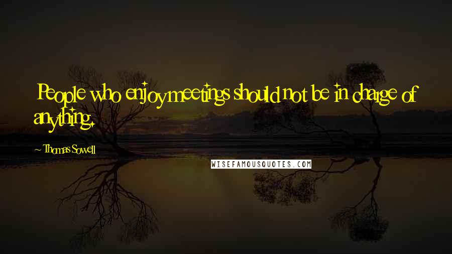 Thomas Sowell Quotes: People who enjoy meetings should not be in charge of anything.