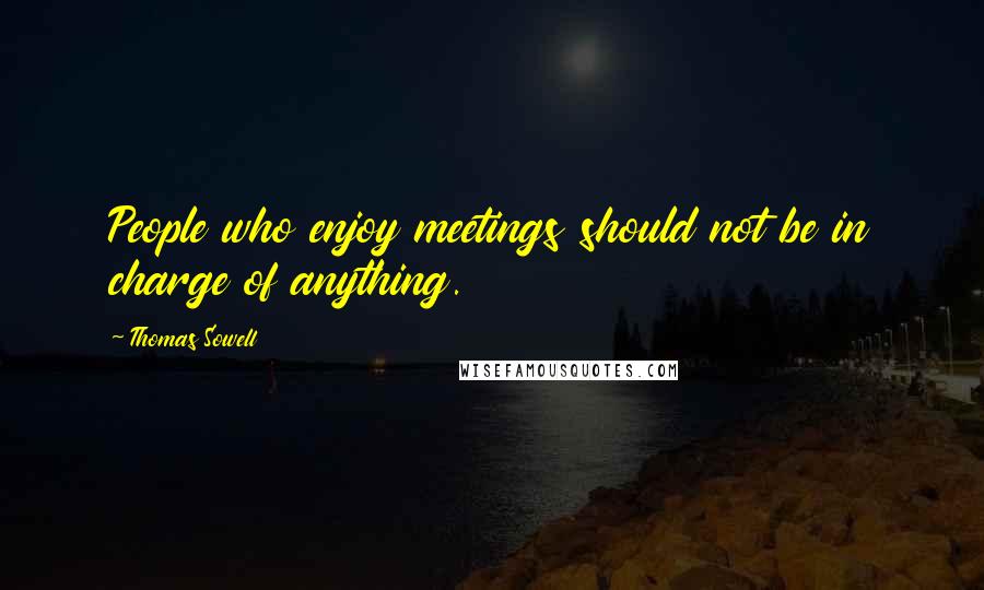 Thomas Sowell Quotes: People who enjoy meetings should not be in charge of anything.