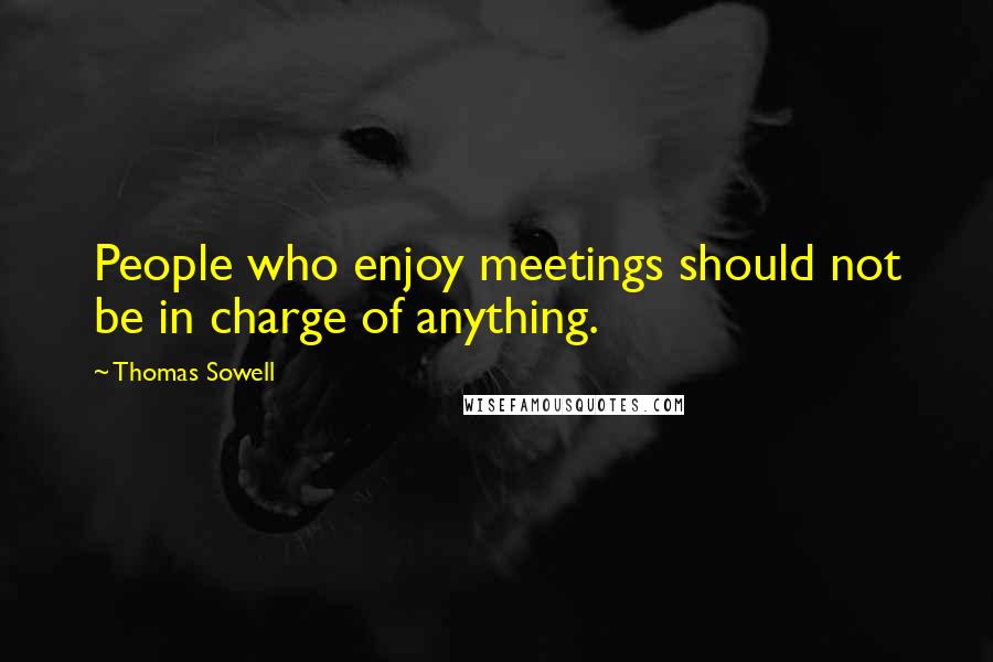 Thomas Sowell Quotes: People who enjoy meetings should not be in charge of anything.