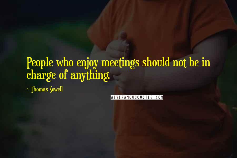 Thomas Sowell Quotes: People who enjoy meetings should not be in charge of anything.