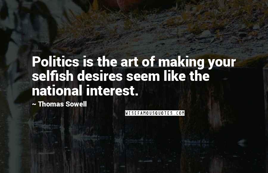 Thomas Sowell Quotes: Politics is the art of making your selfish desires seem like the national interest.