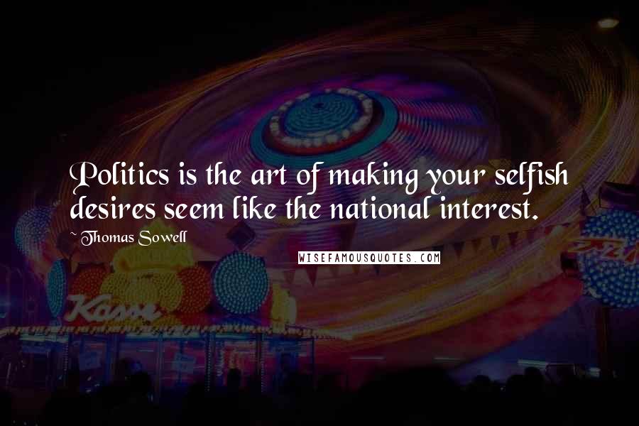 Thomas Sowell Quotes: Politics is the art of making your selfish desires seem like the national interest.