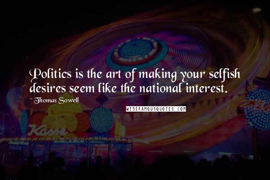 Thomas Sowell Quotes: Politics is the art of making your selfish desires seem like the national interest.