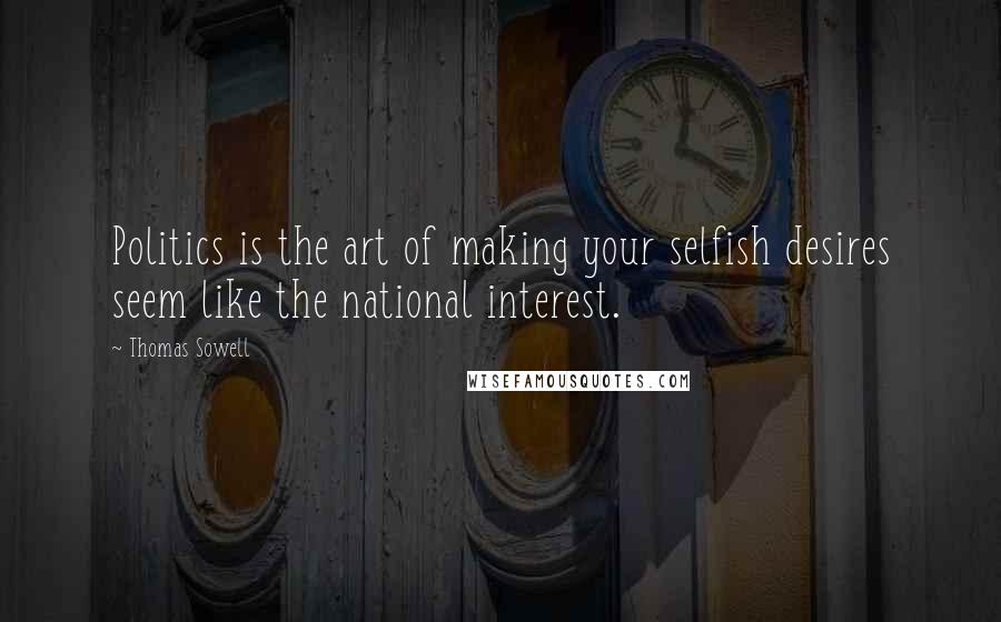 Thomas Sowell Quotes: Politics is the art of making your selfish desires seem like the national interest.