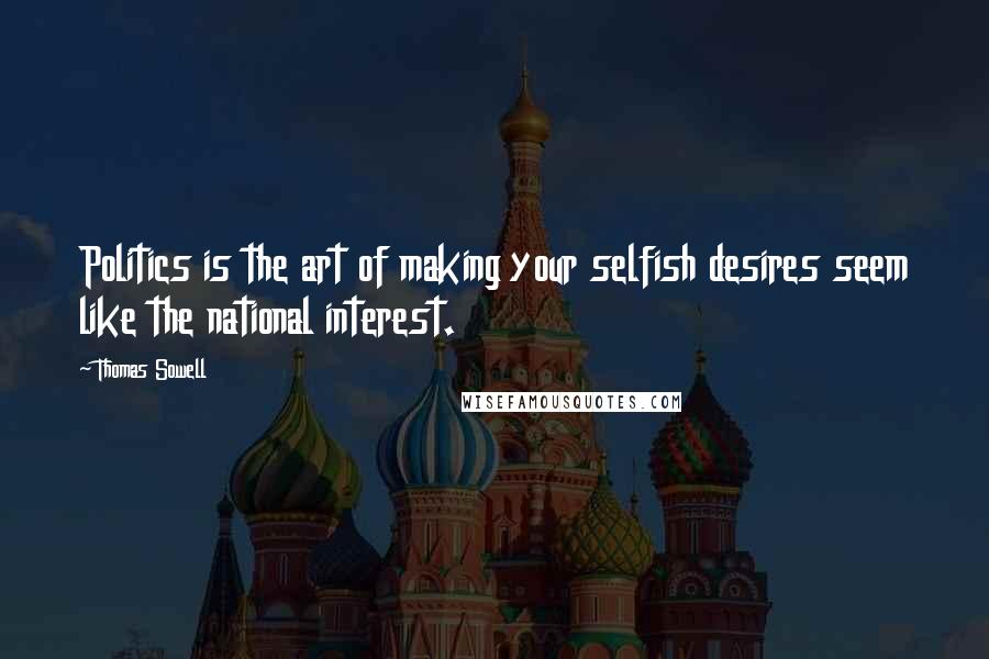 Thomas Sowell Quotes: Politics is the art of making your selfish desires seem like the national interest.