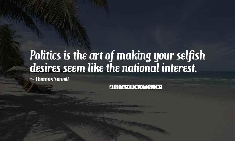 Thomas Sowell Quotes: Politics is the art of making your selfish desires seem like the national interest.