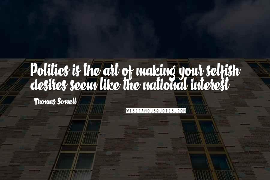Thomas Sowell Quotes: Politics is the art of making your selfish desires seem like the national interest.