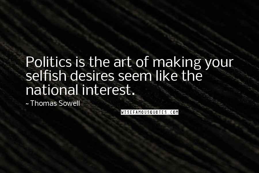 Thomas Sowell Quotes: Politics is the art of making your selfish desires seem like the national interest.