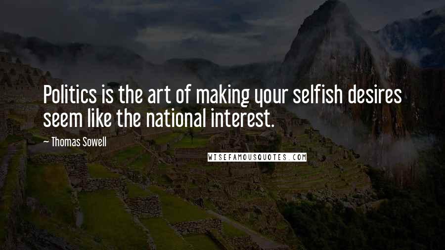 Thomas Sowell Quotes: Politics is the art of making your selfish desires seem like the national interest.