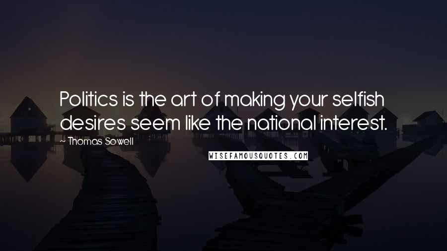 Thomas Sowell Quotes: Politics is the art of making your selfish desires seem like the national interest.