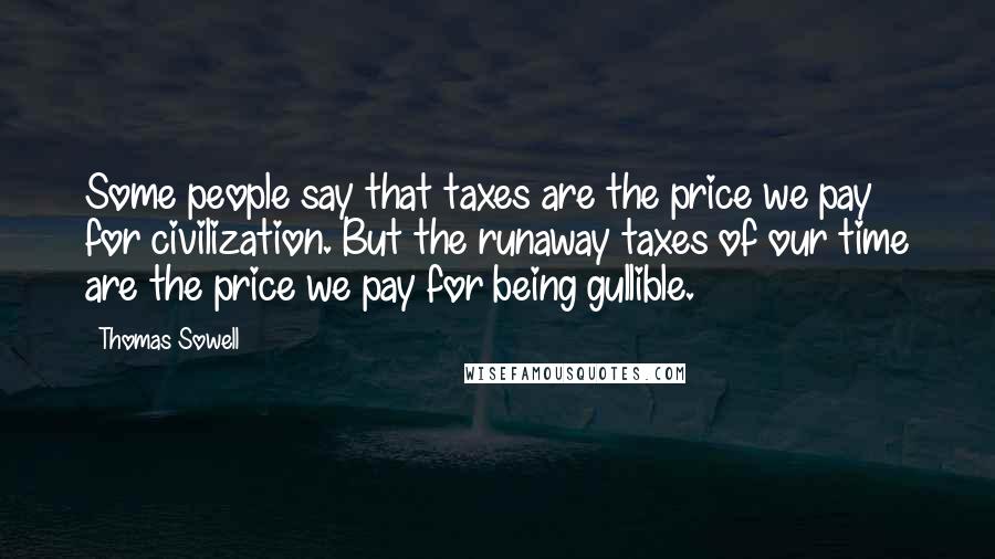 Thomas Sowell Quotes: Some people say that taxes are the price we pay for civilization. But the runaway taxes of our time are the price we pay for being gullible.