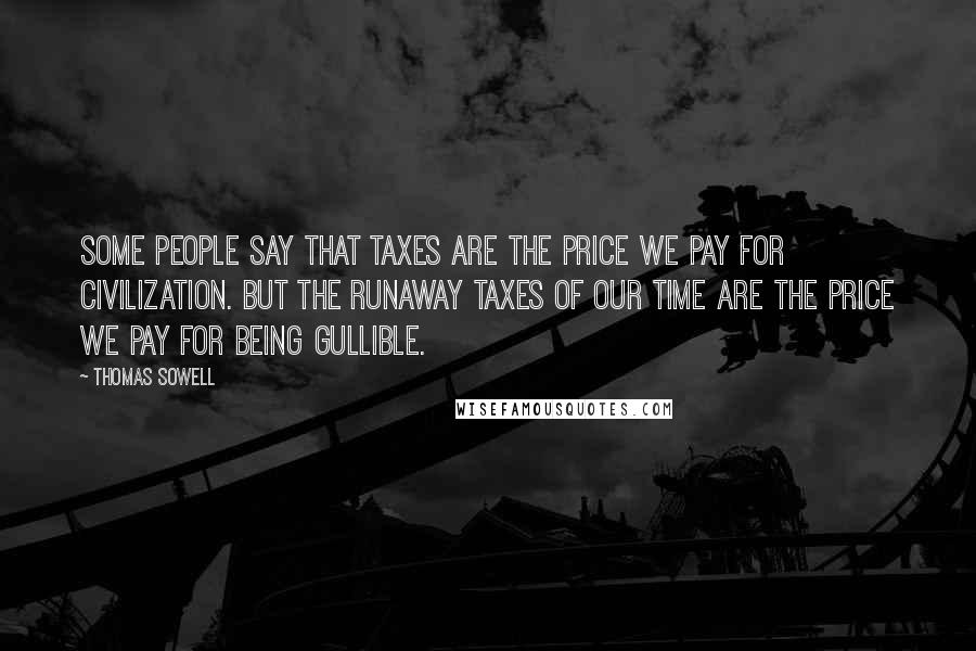 Thomas Sowell Quotes: Some people say that taxes are the price we pay for civilization. But the runaway taxes of our time are the price we pay for being gullible.