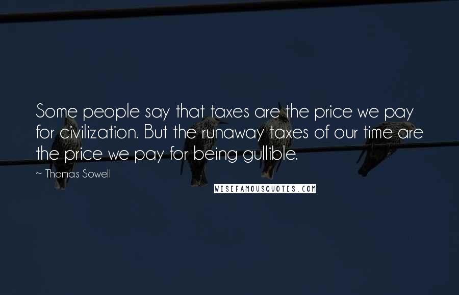 Thomas Sowell Quotes: Some people say that taxes are the price we pay for civilization. But the runaway taxes of our time are the price we pay for being gullible.