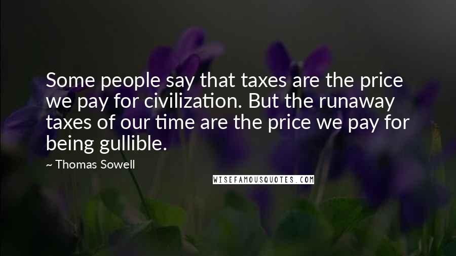 Thomas Sowell Quotes: Some people say that taxes are the price we pay for civilization. But the runaway taxes of our time are the price we pay for being gullible.