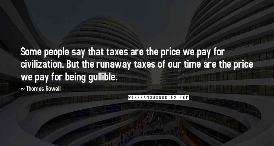 Thomas Sowell Quotes: Some people say that taxes are the price we pay for civilization. But the runaway taxes of our time are the price we pay for being gullible.