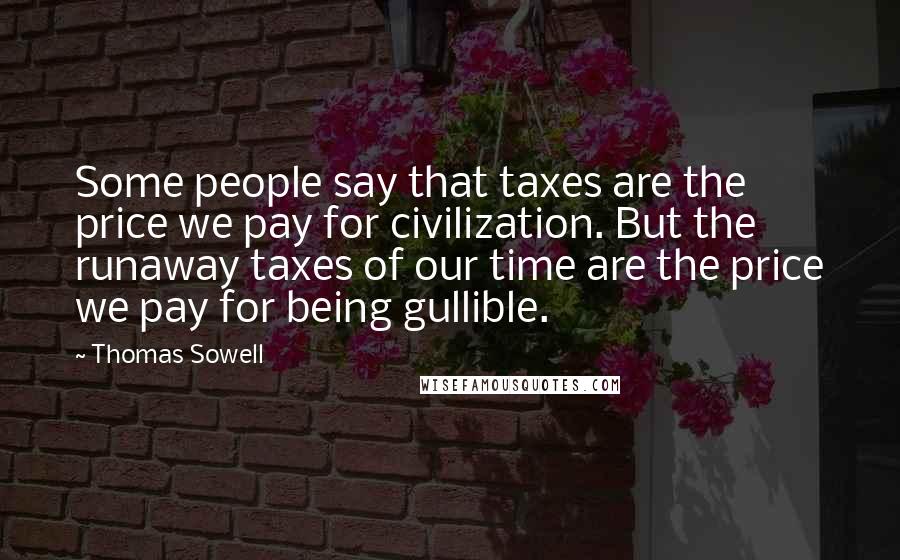 Thomas Sowell Quotes: Some people say that taxes are the price we pay for civilization. But the runaway taxes of our time are the price we pay for being gullible.