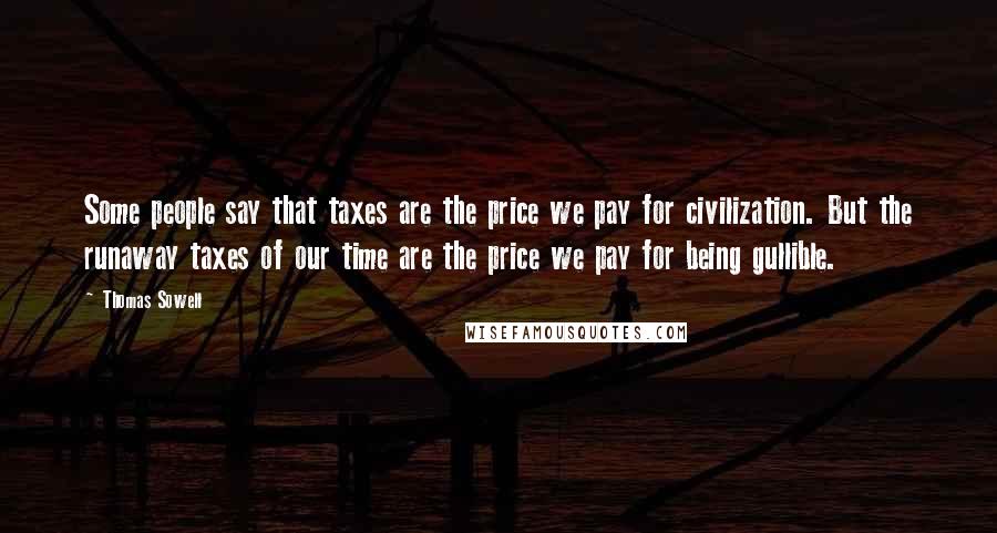 Thomas Sowell Quotes: Some people say that taxes are the price we pay for civilization. But the runaway taxes of our time are the price we pay for being gullible.