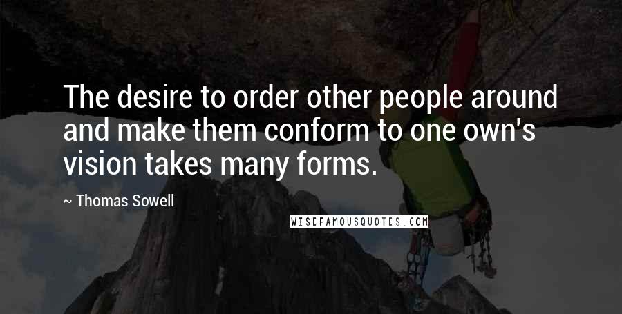 Thomas Sowell Quotes: The desire to order other people around and make them conform to one own's vision takes many forms.