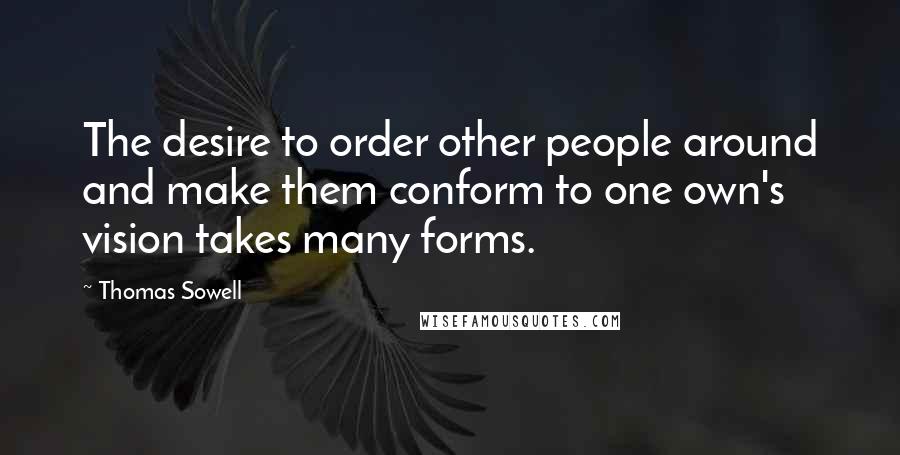 Thomas Sowell Quotes: The desire to order other people around and make them conform to one own's vision takes many forms.