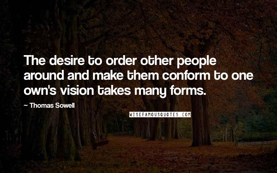 Thomas Sowell Quotes: The desire to order other people around and make them conform to one own's vision takes many forms.