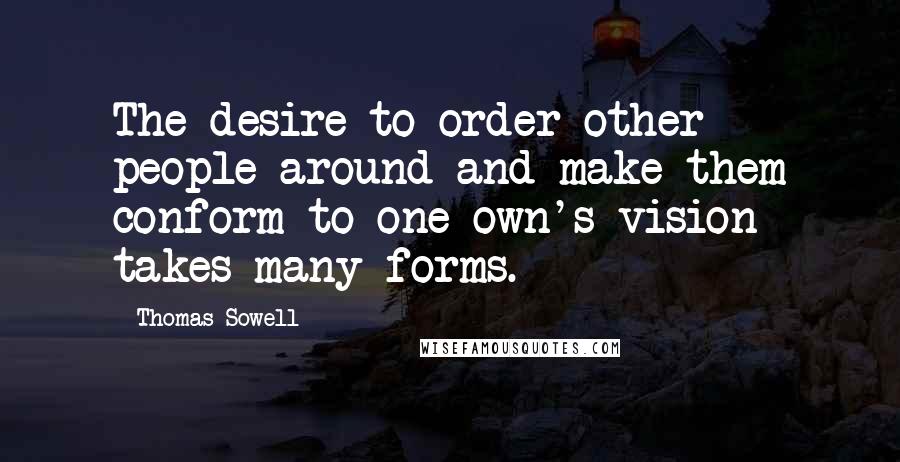 Thomas Sowell Quotes: The desire to order other people around and make them conform to one own's vision takes many forms.