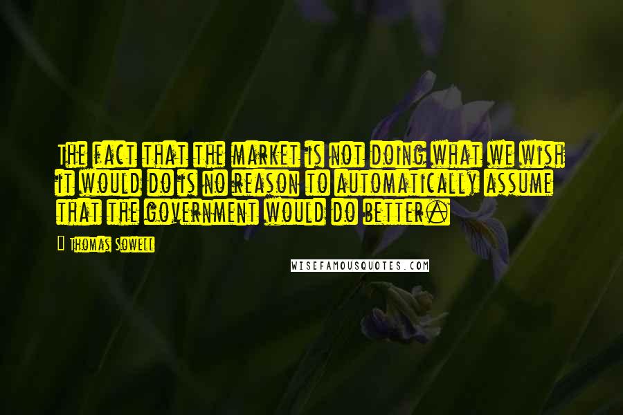 Thomas Sowell Quotes: The fact that the market is not doing what we wish it would do is no reason to automatically assume that the government would do better.