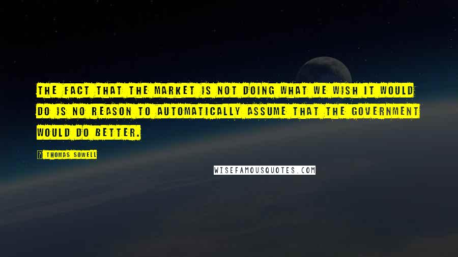 Thomas Sowell Quotes: The fact that the market is not doing what we wish it would do is no reason to automatically assume that the government would do better.