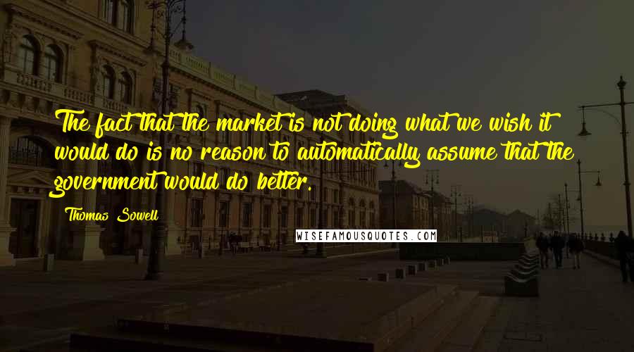 Thomas Sowell Quotes: The fact that the market is not doing what we wish it would do is no reason to automatically assume that the government would do better.