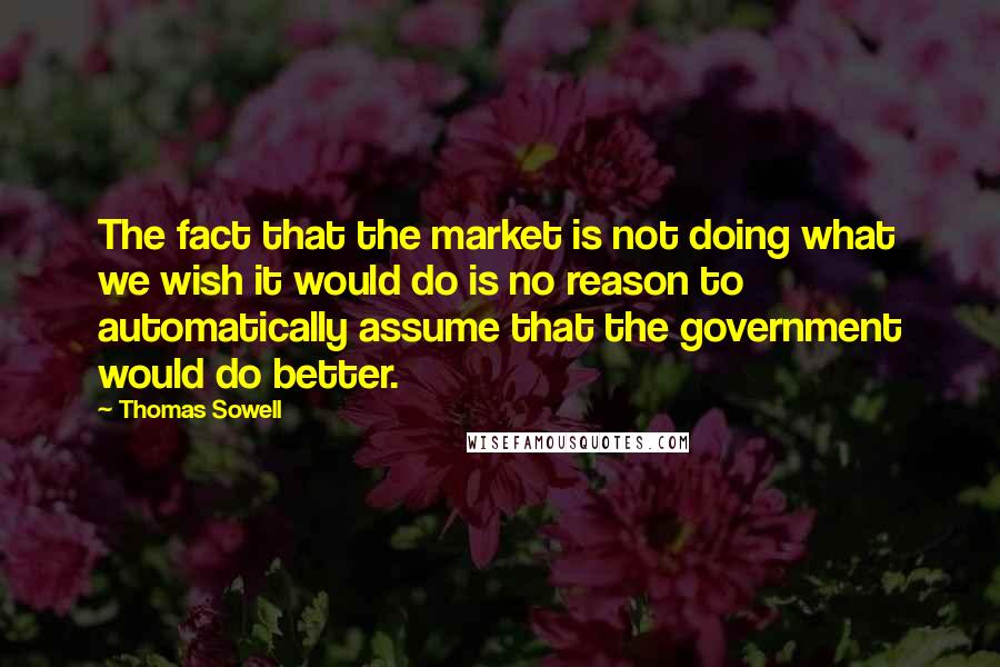 Thomas Sowell Quotes: The fact that the market is not doing what we wish it would do is no reason to automatically assume that the government would do better.