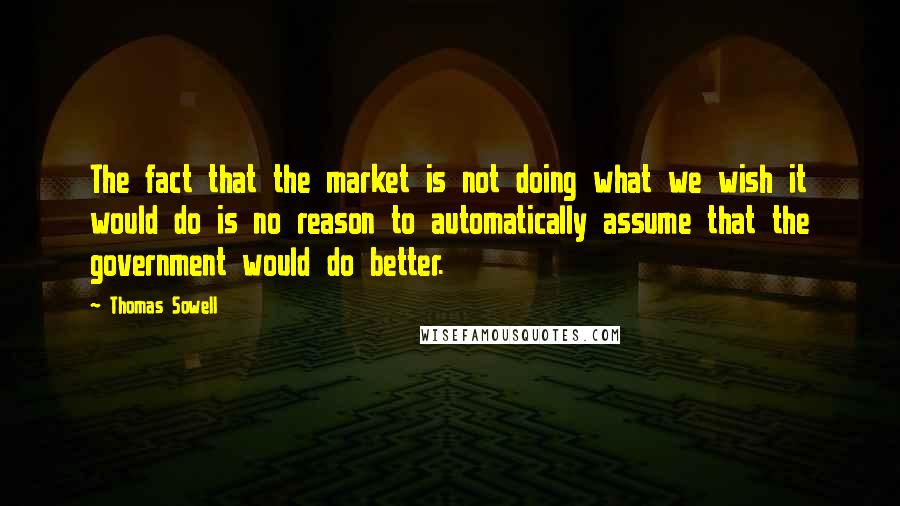 Thomas Sowell Quotes: The fact that the market is not doing what we wish it would do is no reason to automatically assume that the government would do better.