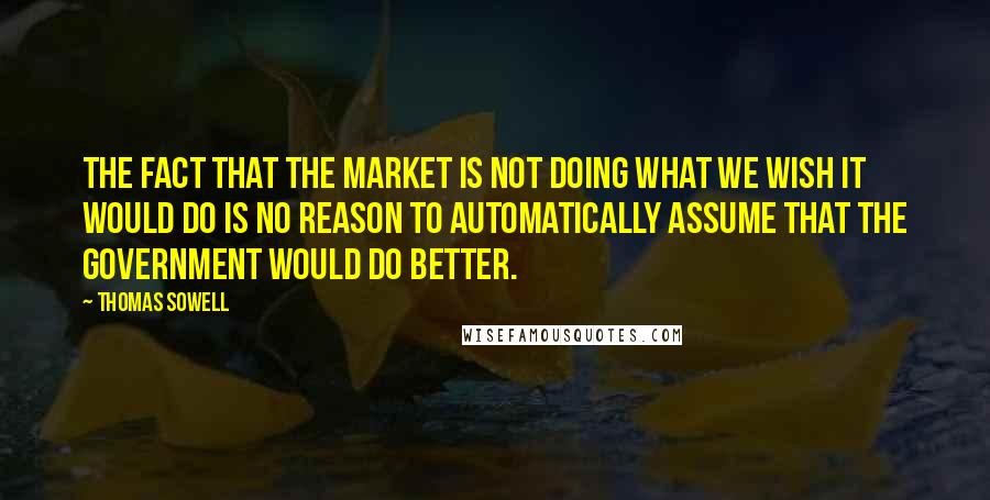 Thomas Sowell Quotes: The fact that the market is not doing what we wish it would do is no reason to automatically assume that the government would do better.