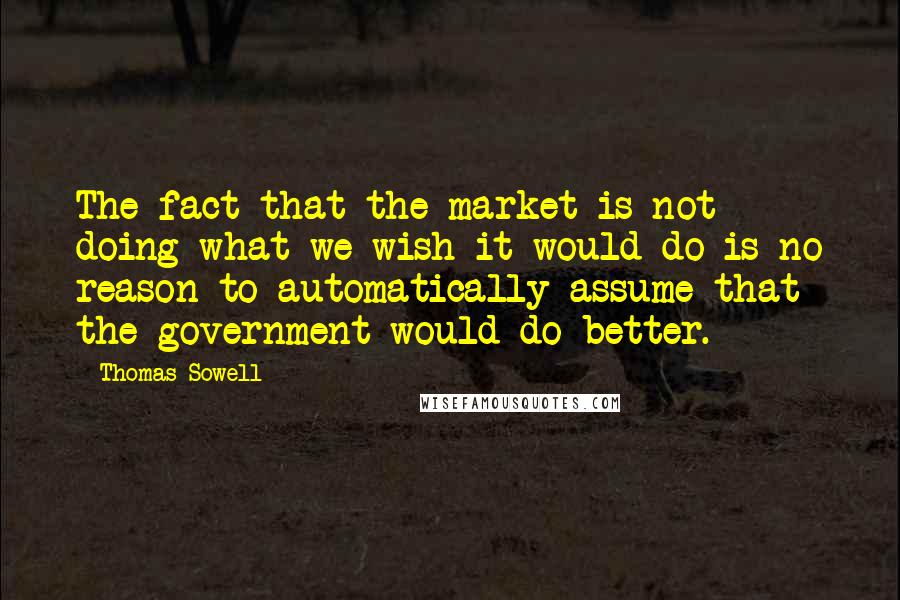 Thomas Sowell Quotes: The fact that the market is not doing what we wish it would do is no reason to automatically assume that the government would do better.