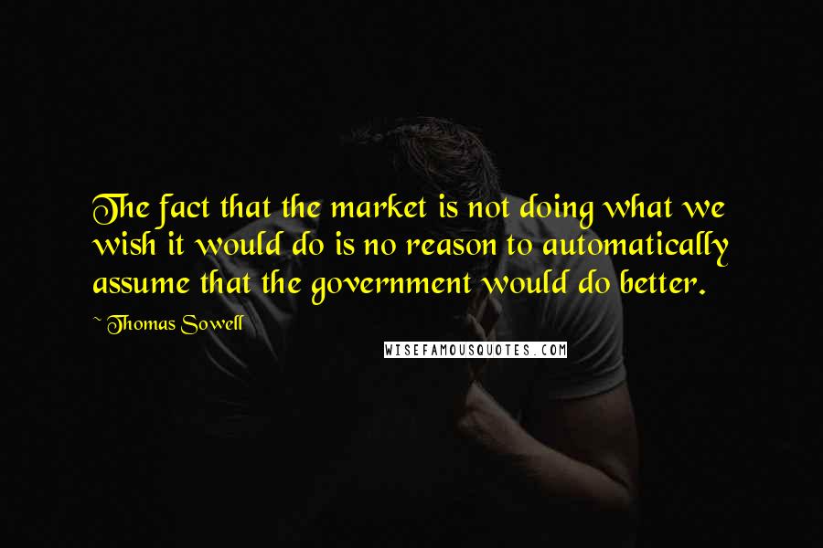 Thomas Sowell Quotes: The fact that the market is not doing what we wish it would do is no reason to automatically assume that the government would do better.