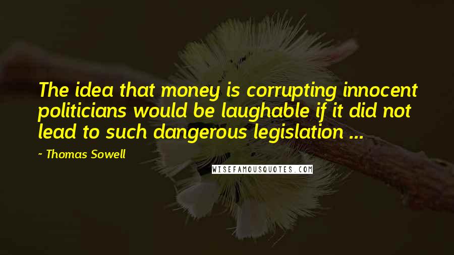 Thomas Sowell Quotes: The idea that money is corrupting innocent politicians would be laughable if it did not lead to such dangerous legislation ...