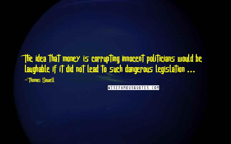 Thomas Sowell Quotes: The idea that money is corrupting innocent politicians would be laughable if it did not lead to such dangerous legislation ...