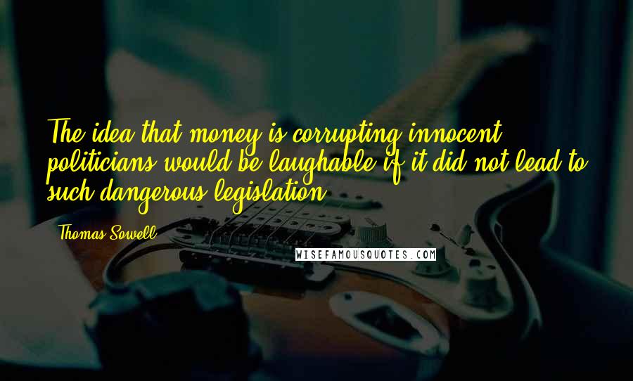 Thomas Sowell Quotes: The idea that money is corrupting innocent politicians would be laughable if it did not lead to such dangerous legislation ...