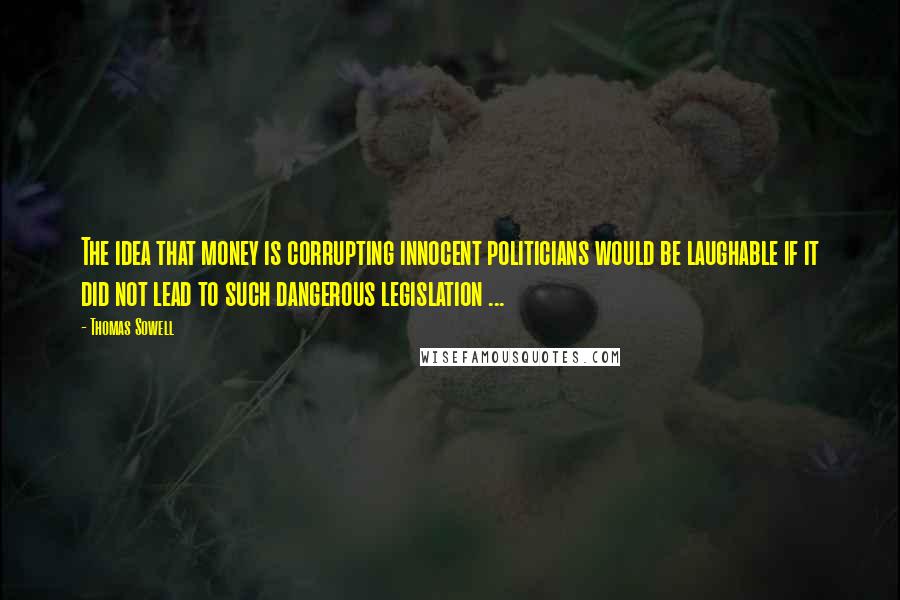 Thomas Sowell Quotes: The idea that money is corrupting innocent politicians would be laughable if it did not lead to such dangerous legislation ...