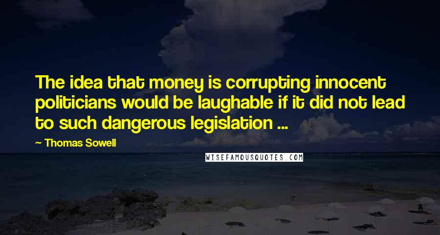 Thomas Sowell Quotes: The idea that money is corrupting innocent politicians would be laughable if it did not lead to such dangerous legislation ...