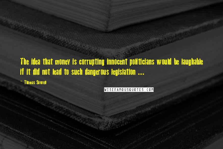 Thomas Sowell Quotes: The idea that money is corrupting innocent politicians would be laughable if it did not lead to such dangerous legislation ...