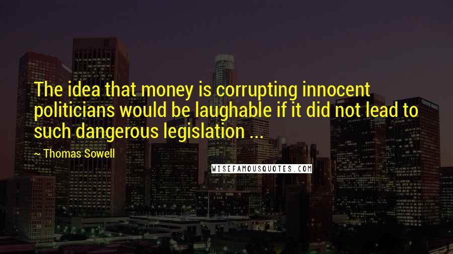 Thomas Sowell Quotes: The idea that money is corrupting innocent politicians would be laughable if it did not lead to such dangerous legislation ...