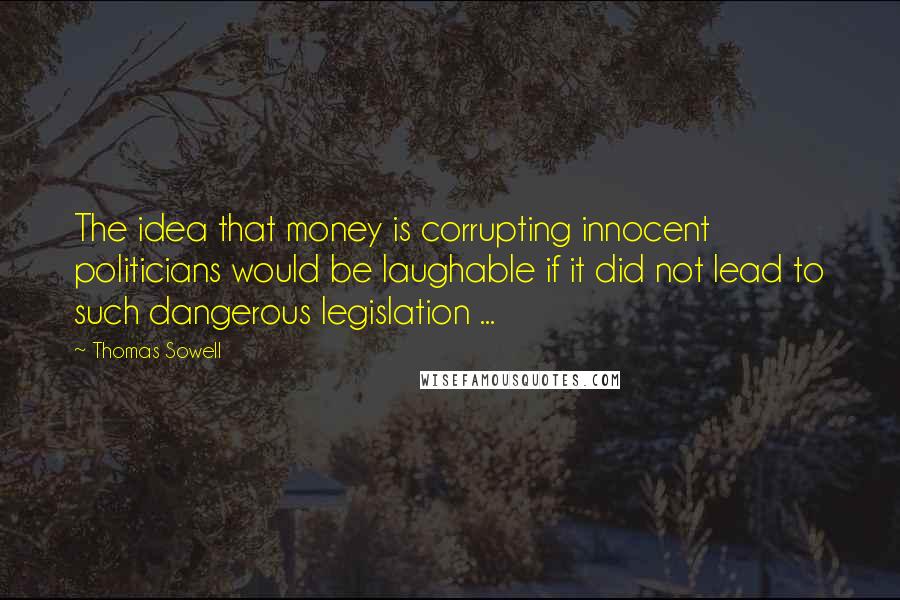 Thomas Sowell Quotes: The idea that money is corrupting innocent politicians would be laughable if it did not lead to such dangerous legislation ...