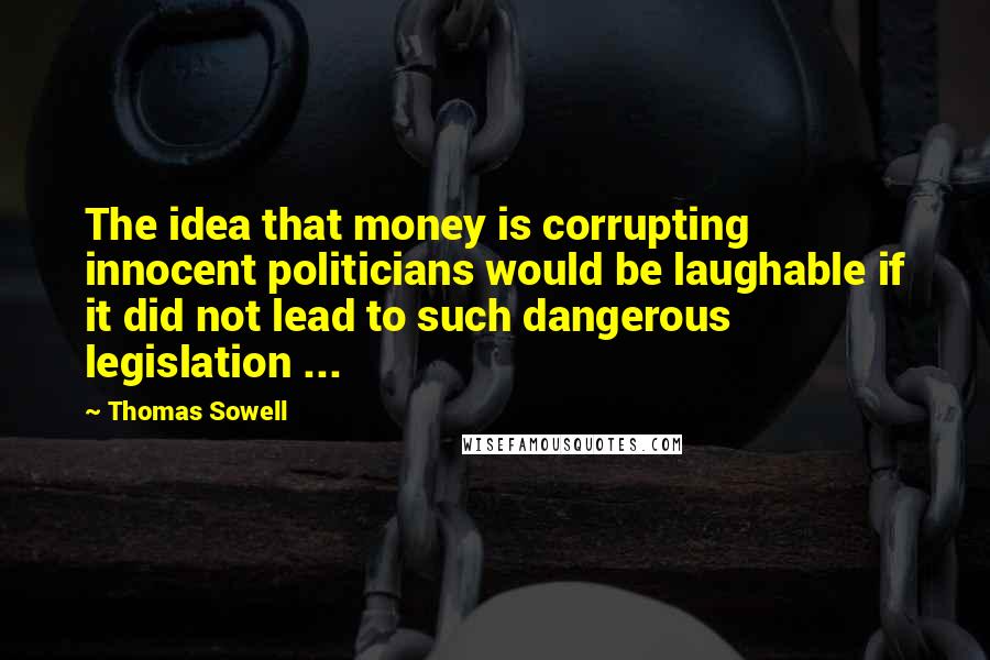 Thomas Sowell Quotes: The idea that money is corrupting innocent politicians would be laughable if it did not lead to such dangerous legislation ...