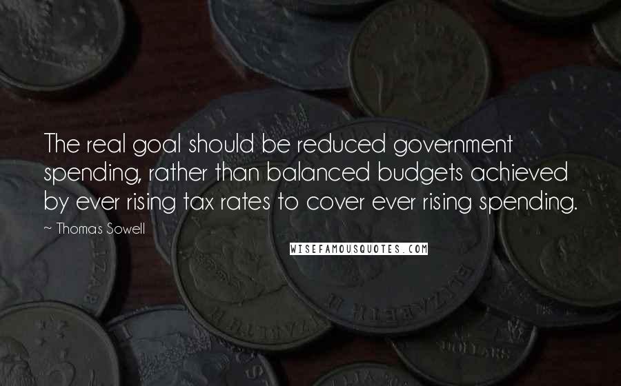 Thomas Sowell Quotes: The real goal should be reduced government spending, rather than balanced budgets achieved by ever rising tax rates to cover ever rising spending.