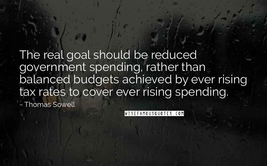 Thomas Sowell Quotes: The real goal should be reduced government spending, rather than balanced budgets achieved by ever rising tax rates to cover ever rising spending.