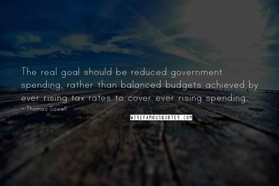 Thomas Sowell Quotes: The real goal should be reduced government spending, rather than balanced budgets achieved by ever rising tax rates to cover ever rising spending.