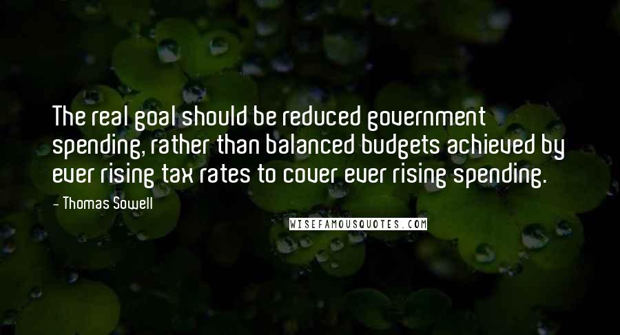 Thomas Sowell Quotes: The real goal should be reduced government spending, rather than balanced budgets achieved by ever rising tax rates to cover ever rising spending.