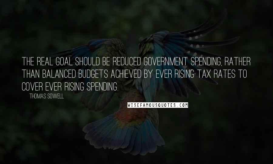 Thomas Sowell Quotes: The real goal should be reduced government spending, rather than balanced budgets achieved by ever rising tax rates to cover ever rising spending.