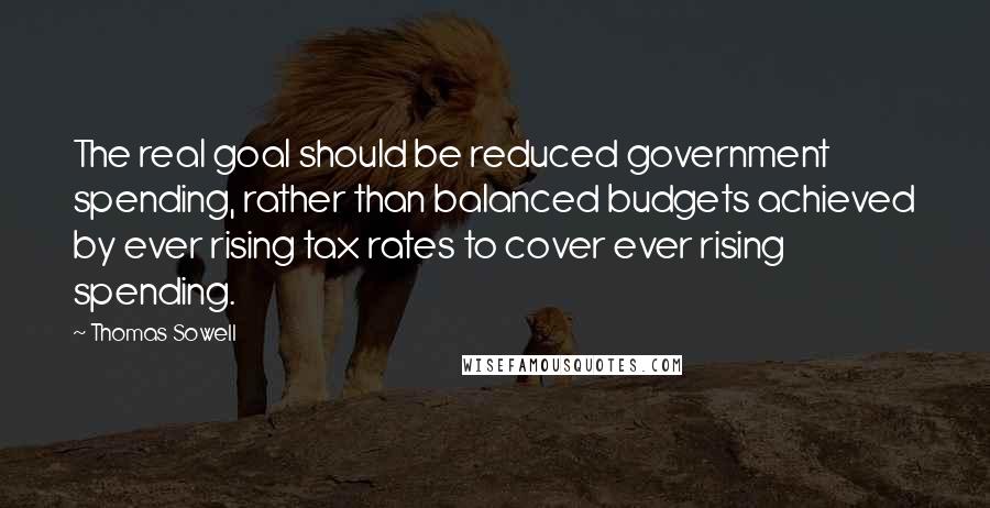 Thomas Sowell Quotes: The real goal should be reduced government spending, rather than balanced budgets achieved by ever rising tax rates to cover ever rising spending.