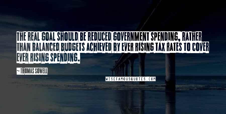 Thomas Sowell Quotes: The real goal should be reduced government spending, rather than balanced budgets achieved by ever rising tax rates to cover ever rising spending.