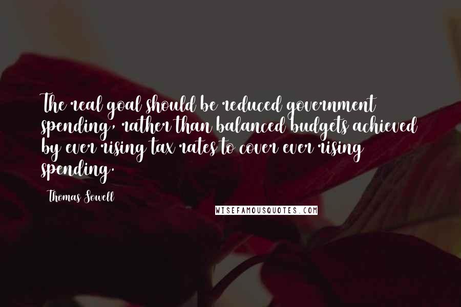 Thomas Sowell Quotes: The real goal should be reduced government spending, rather than balanced budgets achieved by ever rising tax rates to cover ever rising spending.